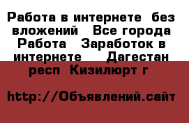 Работа в интернете, без вложений - Все города Работа » Заработок в интернете   . Дагестан респ.,Кизилюрт г.